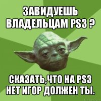 завидуешь владельцам ps3 ? сказать,что на ps3 нет игор должен ты.