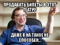 продавать билеты в этот театр? даже я на такое не способен...