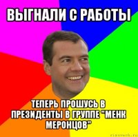 выгнали с работы теперь прошусь в президенты в группе "менк меронцов"