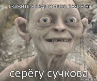 серёгу сучкова скажите я ведь сильно похож на