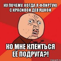 ну почему, когда я флиртую с красивой девушкой ко мне клеиться её подруга?!