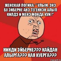 женская логика: " улым, энэ бу эйберне анэ тегеннэн алып килдэ и менэ монда куй !" нинди эйберне??? кайдан алырга??? кая куерга???