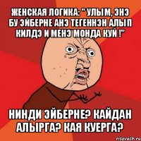 женская логика: " улым, энэ бу эйберне анэ тегеннэн алып килдэ и менэ монда куй !" нинди эйберне? кайдан алырга? кая куерга?