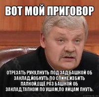 вот мой приговор отрезать руку,пнуть под зад,башкой об заклад,йобнуть по спине,избить палкой,ещё раз башкой об заклад,тапком по ушам,по яйцам пнуть.