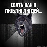 ебать как я люблю людей... 