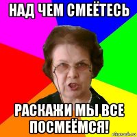 над чем смеётесь раскажи мы все посмеёмся!