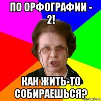 по орфографии - 2! как жить-то собираешься?