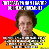 литература на 91 балл? вы необучаемые! вы ничего не запоминаете! у вас в одно ухо влетает, до другого не доходит!! звук в вакуууме не распространяется!!!