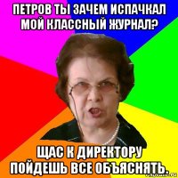 петров ты зачем испачкал мой классный журнал? щас к директору пойдешь все объяснять.