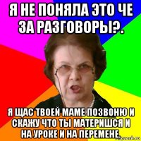 я не поняла это че за разговоры?. я щас твоей маме позвоню и скажу что ты материшся и на уроке и на перемене.