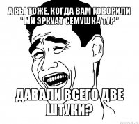 а вы тоже, когда вам говорили "ми эркуат семушка тур" давали всего две штуки?