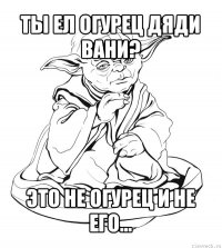 ты ел огурец дяди вани? это не огурец и не его...