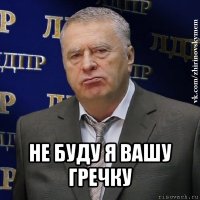  не буду я вашу гречку