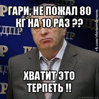 гари, не пожал 80 кг на 10 раз ?? хватит это терпеть !!