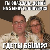 ты опаздала домой на 5 минут,волнуемся где ты была??