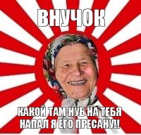 внучок какой там нуб на тебя напал я его пресану!!