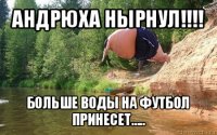 андрюха нырнул!!! больше воды на футбол принесет.....