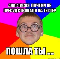 анастасия ,почему не пресудствовали на тесте? пошла ты ....