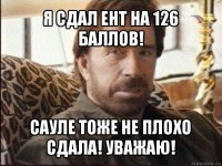 я сдал ент на 126 баллов! сауле тоже не плохо сдала! уважаю!