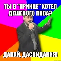 ты в "принце" хотел дешевого пива? давай, дасвидания!