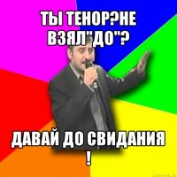 ты тенор?не взял"до"? давай до свидания !