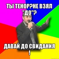 ты тенор?не взял "до"? давай до свидания !