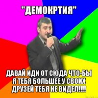 "демокртия" давай иди от сюда что-бы я тебя большее у своих друзей тебя не видел!!!