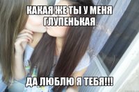 какая же ты у меня глупенькая да люблю я тебя!!!