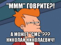 "ммм" говрите?! а может "смс"??? николай николаевич!