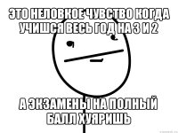 это неловкое чувство когда учишся весь год на 3 и 2 а экзамены на полный балл хуяришь