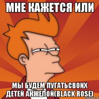 мне кажется или мы будем пугатьсвоих детей анжелой(black rose)