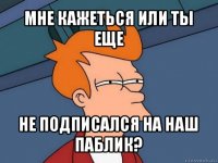 мне кажеться или ты еще не подписался на наш паблик?