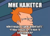 мне кажется или я нашел тебя в "вконтакте", чтобы сказать что как то соскучился?