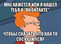 мне кажется или я нашел тебя в "вконтакте", чтобы сказать что как то соскучился?