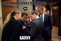 о какая волосатая у тебя сиська БАЛУУ