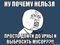 ну почему нельзя просто дойти до урны и выбросить мусор??!!