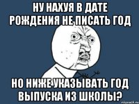 ну нахуя в дате рождения не писать год но ниже указывать год выпуска из школы?