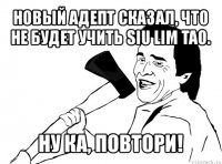 новый адепт сказал, что не будет учить siu lim tao. ну ка, повтори!