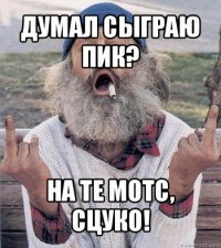 думал сыграю пик? на те мотс, сцуко!