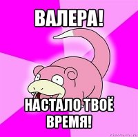 валера! настало твоё время!