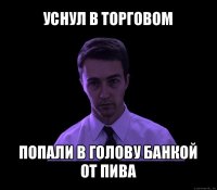 уснул в торговом попали в голову банкой от пива