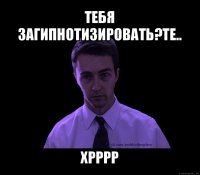 тебя загипнотизировать?те.. хрррр