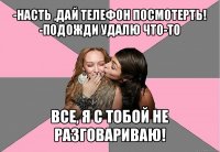 -насть ,дай телефон посмотерть!
-подожди удалю что-то все, я с тобой не разговариваю!