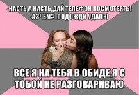 -насть,а насть,дай телефон посмотерть!
-азчем?..подожди удалю все я на тебя в обиде,я с тобой не разговариваю