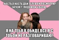 -насть,а насть,дай телефон посмотрю!
-зачем?...подожди удалю... я на тебя в обиде,все я с тобой не разговариваю!