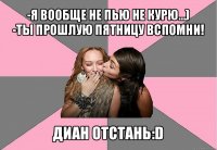 -я вообще не пью не курю...)
-ты прошлую пятницу вспомни! диан отстань:d