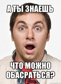 а ты знаешь что можно обасраться?