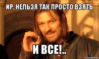 ир, нельзя так просто взять и все!..