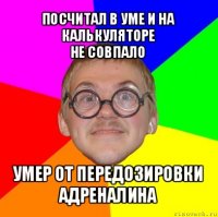 посчитал в уме и на калькуляторе
не совпало умер от передозировки адреналина