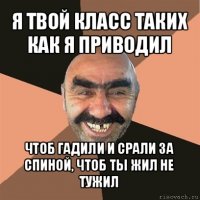 я твой класс таких как я приводил чтоб гадили и срали за спиной, чтоб ты жил не тужил